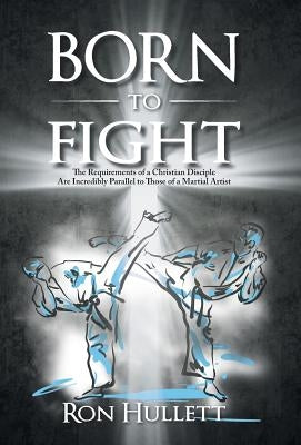 Born to Fight: The Requirements of a Christian Disciple Are Incredibly Parallel to Those of a Martial Artist by Hullett, Ron