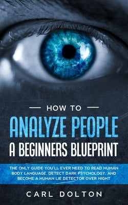 How To Analyze People A Beginners Blueprint: : The Only Guide You'll Ever Need to Read Human Body Language, Detect Dark Psychology, and Become a Human by Dolton, Carl