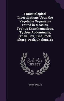Parasitological Investigations Upon the Vegetable Organisms Found in Measles, Typhus Exanthematicus, Typhus Abdominalis, Small-Pox, Kine-Pock, Shoep-P by Hallier, Ernst