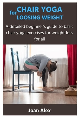 Chair Yoga for Loosing Weight: A detailed beginner's guide to basic chair yoga exercises for weight loss for all by Alex, Joan
