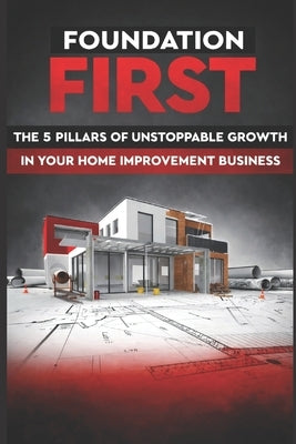 Foundation First: The 5 Pillars of Unstoppable Growth in Your Home Improvement Business by Wysokowski, Chris