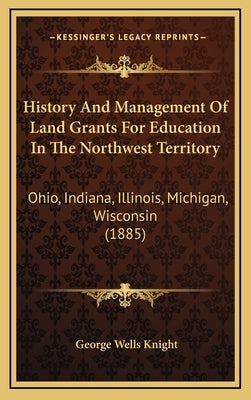 History And Management Of Land Grants For Education In The Northwest Territory: Ohio, Indiana, Illinois, Michigan, Wisconsin (1885) by Knight, George Wells