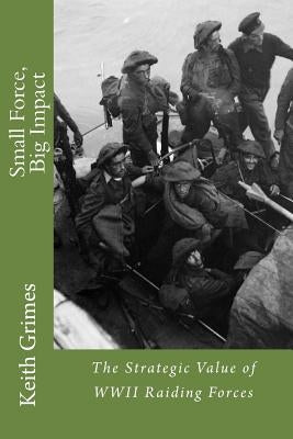 Small Force, Big Impact: The Strategic Value of WWII Raiding Forces by Grimes, Keith R.