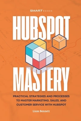 HubSpot Mastery: Practical Strategies and Processes to Master Marketing, Sales, and Customer Service with HubSpot by Bennett, Liam