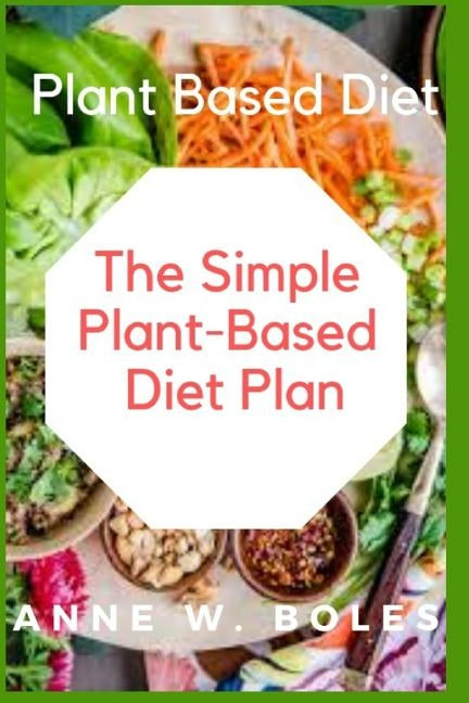 Plant Based Diet: The Simple Plant-Based Diet Plan: Beginners Cookbook to Healthy Plant-Based Eating (Whole food Plant-based recipes) by W. Boles, Anne