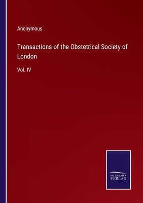 Transactions of the Obstetrical Society of London: Vol. IV by Anonymous