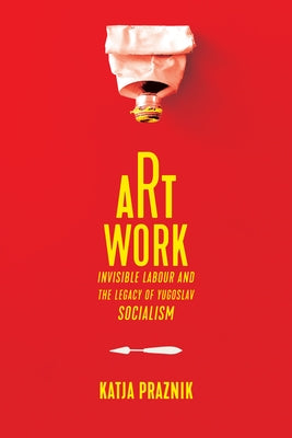 Art Work: Invisible Labour and the Legacy of Yugoslav Socialism by Praznik, Katja