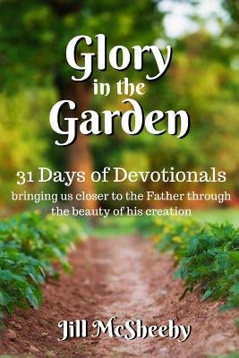 Glory in the Garden: 31 Days of Devotionals: bringing us closer to the Father through the beauty of his creation by McSheehy, Jill