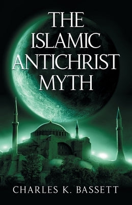 The Islamic Antichrist Myth: Why the Beast Is Not an Arab or a Muslim by Bassett, Charles K.