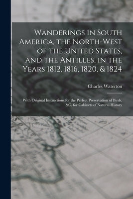 Wanderings in South America, the North-west of the United States, and the Antilles, in the Years 1812, 1816, 1820, & 1824: With Original Instructions by Waterton, Charles 1782-1865