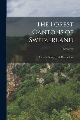 The Forest Cantons of Switzerland: Lucerne, Schwyz, Uri, Unterwalden by Sowerby, J.