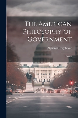 The American Philosophy of Government: Essays by Snow, Alpheus Henry