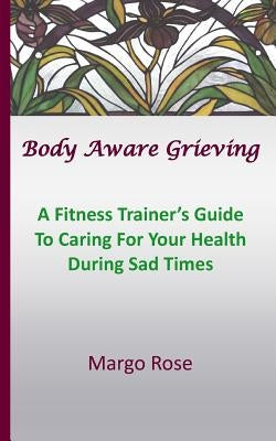 Body Aware Grieving: A Fitness Trainer's Guide To Caring For Your Health During Sad Times by Rose, Margo
