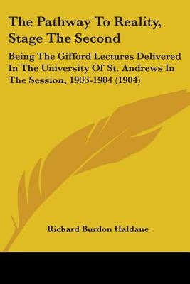 The Pathway To Reality, Stage The Second: Being The Gifford Lectures Delivered In The University Of St. Andrews In The Session, 1903-1904 (1904) by Haldane, Richard Burdon