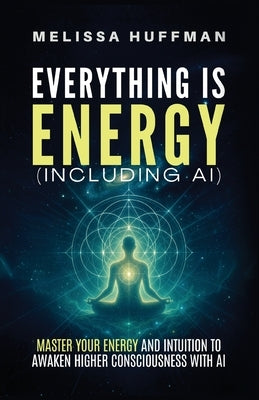 Everything Is Energy (Including AI): Master Your Energy and Intuition to Awaken Higher Consciousness with AI by Huffman, Melissa