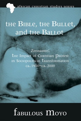The Bible, the Bullet, and the Ballot: Zimbabwe: The Impact of Christian Protest in Sociopolitical Transformation, Ca. 1900-Ca. 2000 by Moyo, Fabulous