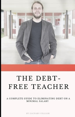 The Debt Free Teacher: A Complete Guide to Eliminating Debt on a Minimal Salary by Gilliam, Zach