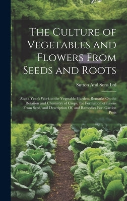 The Culture of Vegetables and Flowers From Seeds and Roots: Also a Year's Work in the Vegetable Garden, Remarks On the Rotation and Chemistry of Crops by Ltd, Sutton And Sons