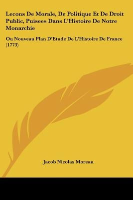 Lecons De Morale, De Politique Et De Droit Public, Puisees Dans L'Histoire De Notre Monarchie: Ou Nouveau Plan D'Etude De L'Histoire De France (1773) by Moreau, Jacob Nicolas