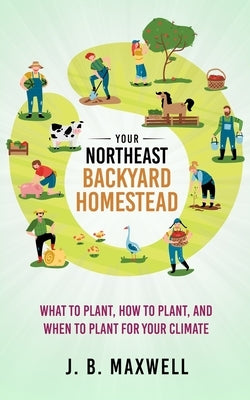 Your Northeast Backyard Homestead: What to Plant, How to Plant, and When to Plant for Your Climate by Maxwell, J. B.
