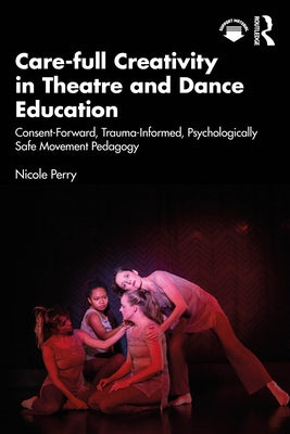 Care-Full Creativity in Theatre and Dance Education: Consent-Forward, Trauma-Informed, Psychologically Safe Movement Pedagogy by Perry, Nicole