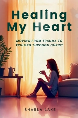 Healing My Heart: Moving from Trauma to Triumph through Christ by Lake, Sharla