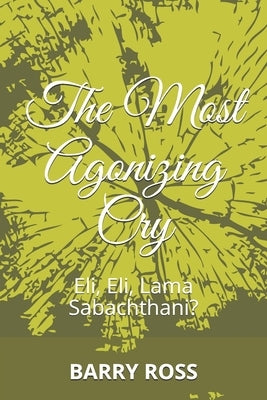 The Most Agonizing Cry: Eli, Eli, Lama Sabachthani? by Ross, Barry
