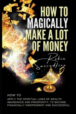 How to magically make a lot of money: How to Apply the Spiritual Laws of Wealth, Abundance and Prosperity to Become Financially Independent and Succes by Sacredfire, Robin