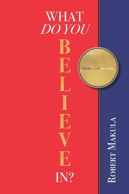 What Do You Believe In?: Work. Love. Religion. by Makula, Robert