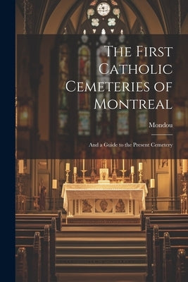 The First Catholic Cemeteries of Montreal: And a Guide to the Present Cemetery by Mondou