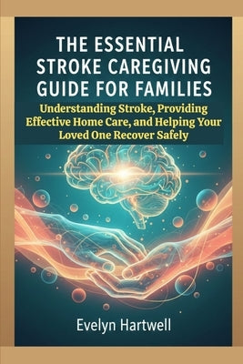 The Essential Stroke Caregiving Guide for Families: Understanding Stroke, Providing Effective Home Care, and Helping Your Loved One Recover Safely by Hartwell, Evelyn