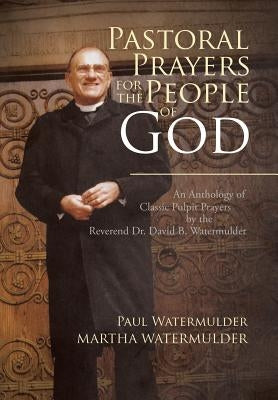 Pastoral Prayers for the People of God: An Anthology of Classic Pulpit Prayers by the Reverend Dr. David B. Watermulder by Watermulder, Paul