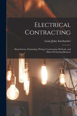 Electrical Contracting: Shop System, Estimating, Wiring, Construction Methods, and Hints On Getting Business by Auerbacher, Louis John