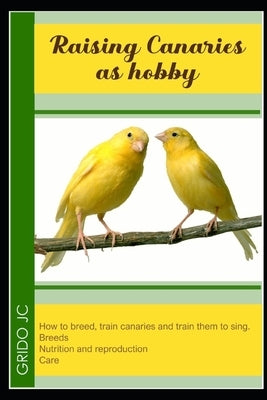 Raising canaries as hobby: how to breed, train canaries and train them to sing. Breeds, nutrition and reproduction care by C, Grido J.