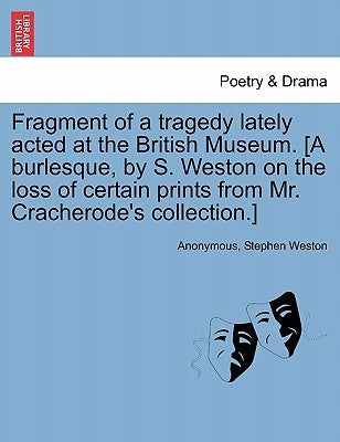 Fragment of a Tragedy Lately Acted at the British Museum. [a Burlesque, by S. Weston on the Loss of Certain Prints from Mr. Cracherode's Collection.] by Anonymous