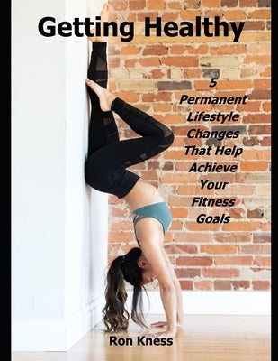 Getting Healthy: 5 Permanent Lifestyle Changes That Help Achieve Your Fitness Goals by Kness, Ron