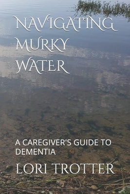 Navigating Murky Water: A Caregiver's Guide to Dementia by Trotter, Lori