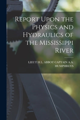 Report Upon the Physics and Hydraulics of the Mississippi River by Captain a. a. Humphreys, Lieut H. L. Ab