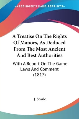A Treatise On The Rights Of Manors, As Deduced From The Most Ancient And Best Authorities: With A Report On The Game Laws And Comment (1817) by Searle, J.