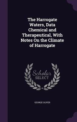 The Harrogate Waters, Data Chemical and Therapeutical, With Notes On the Climate of Harrogate by Oliver, George