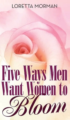 Five Ways Men Want Women to Bloom by Morman, Loretta