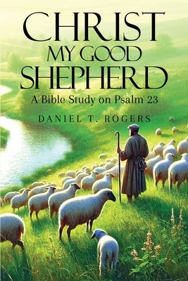 Christ My Good Shepherd: A Bible Study on Psalm 23 by Rogers, Daniel T.