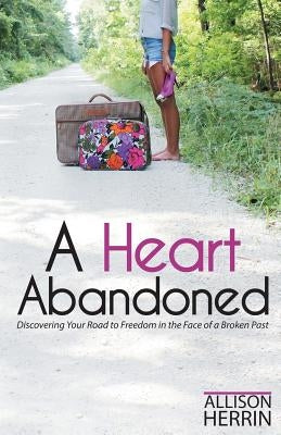 A Heart Abandoned: Discovering Your Road to Freedom in the Face of a Broken Past by Herrin, Allison D.