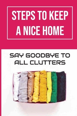 Steps To Keep A Nice Home: Say Goodbye To All Clutters: How To Declutter Your Home Fast by Sterling, Kelley