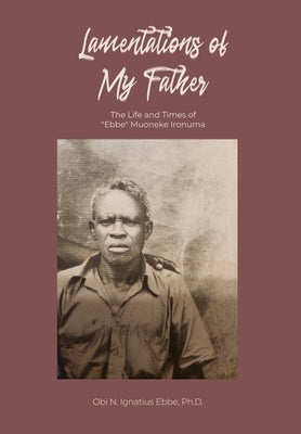 Lamentations of My Father: The Life and Times of "Ebbe" Muoneke Ironuma by Ebbe, Obi N. Ignatius