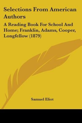 Selections From American Authors: A Reading Book For School And Home; Franklin, Adams, Cooper, Longfellow (1879) by Eliot, Samuel