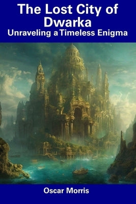 The Lost City of Dwarka: Unraveling a Timeless Enigma by Morris, Oscar