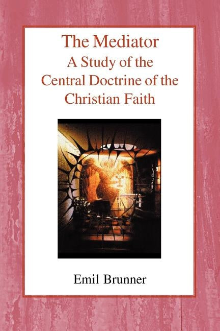 The Mediator: A Study of the Central Doctrine of the Christian Faith by Brunner, Emil