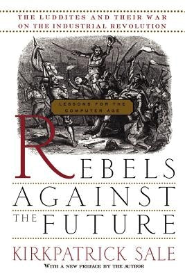 Rebels Against the Future: The Luddites and Their War on the Industrial Revolution: Lessons for the Computer Age by Sale, Kirkpatrick