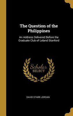 The Question of the Philippines: An Address Delivered Before the Graduate Club of Leland Stanford by Jordan, David Starr